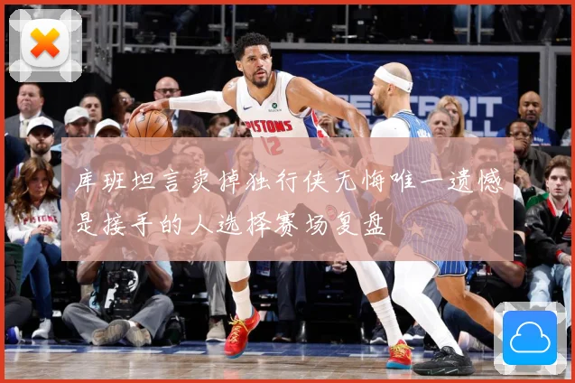 库班坦言卖掉独行侠无悔唯一遗憾是接手的人选择赛场复盘